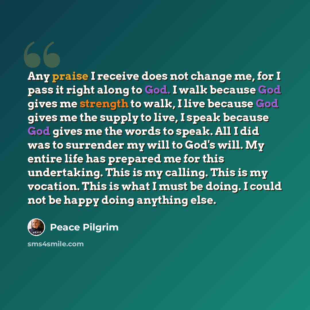 “Any praise I receive does not change me, for I pass it right along to God. I walk because God gives me strength to walk, I live because God gives me the supply to live, I speak because God gives me the words to speak. All I did was to surrender my will to God's will. My entire life has prepared me…” quote by Peace Pilgrim