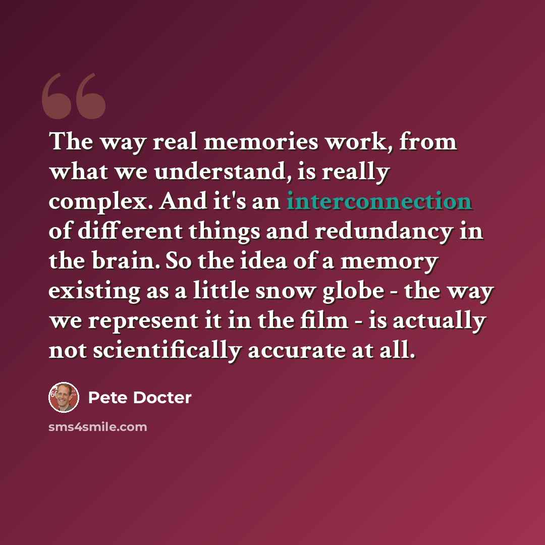 “The way real memories work, from what we understand, is really complex. And it's an interconnection of different things and redundancy in the brain. So the idea of a memory existing as a little snow globe - the way we represent it in the film - is actually not scientifically accurate at all.” quote by Pete Docter