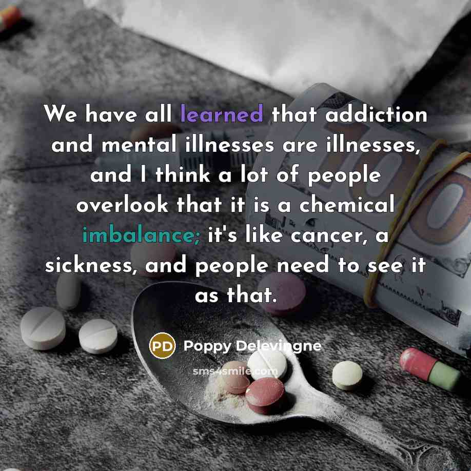 “We have all learned that addiction and mental illnesses are illnesses, and I think a lot of people overlook that it is a chemical imbalance; it's like cancer, a sickness, and people need to see it as that.” quote by Poppy Delevingne