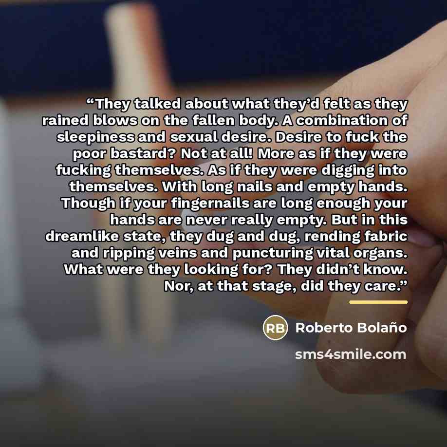 “They talked about what they’d felt as they rained blows on the fallen body. A combination of sleepiness and sexual desire. Desire to fuck the poor bastard? Not at all! More as if they were fucking themselves. As if they were digging into themselves. With long nails and empty hands. Though if your…” quote by Roberto Bolaño