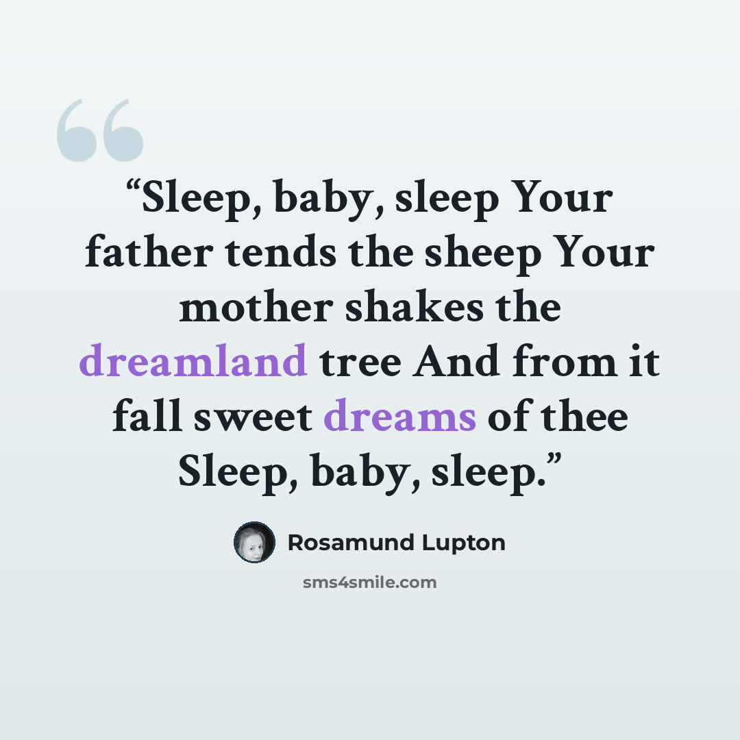 “Sleep, baby, sleep Your father tends the sheep Your mother shakes the dreamland tree And from it fall sweet dreams of thee Sleep, baby, sleep.” quote by Rosamund Lupton