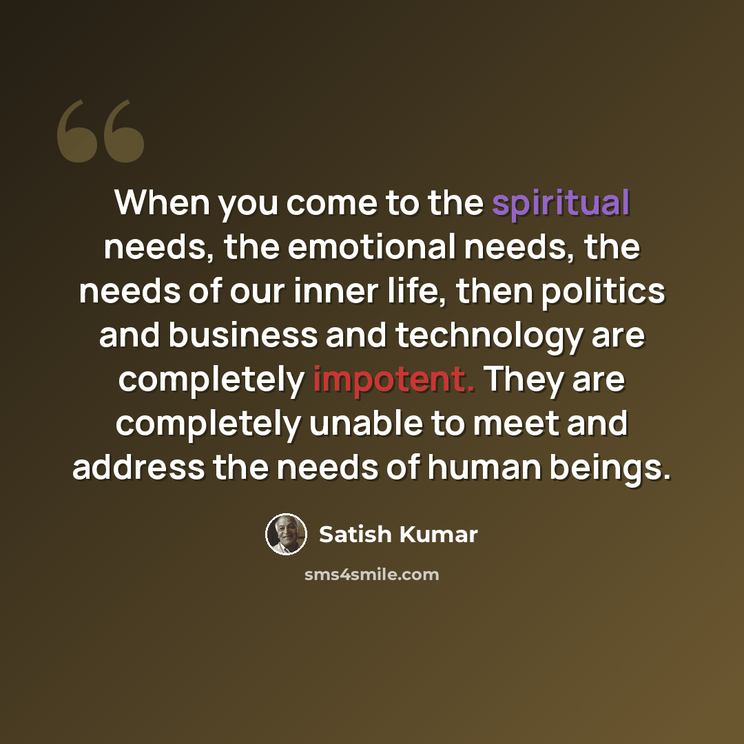 “When you come to the spiritual needs, the emotional needs, the needs of our inner life, then politics and business and technology are completely impotent. They are completely unable to meet and address the needs of human beings.” quote by Satish Kumar