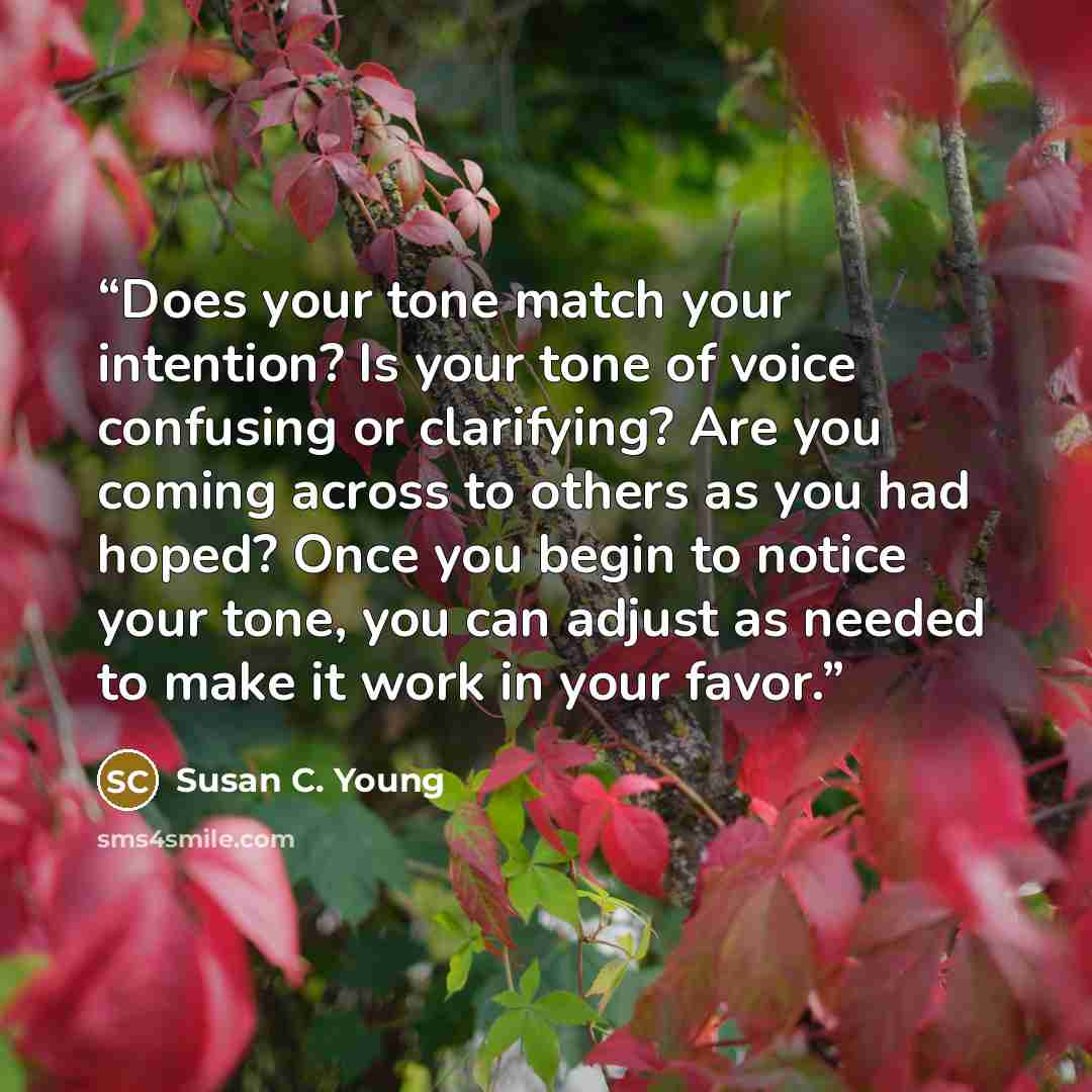 “Does your tone match your intention? Is your tone of voice confusing or clarifying? Are you coming across to others as you had hoped? Once you begin to notice your tone, you can adjust as needed to make it work in your favor.” quote by Susan C. Young