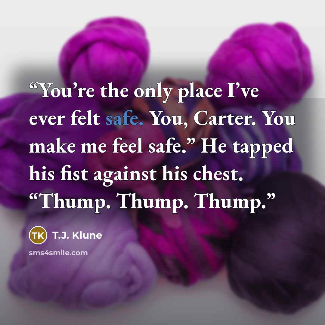 “You’re the only place I’ve ever felt safe. You, Carter. You make me feel safe.” He tapped his fist against his chest. “Thump. Thump. Thump.” quote by T.J. Klune