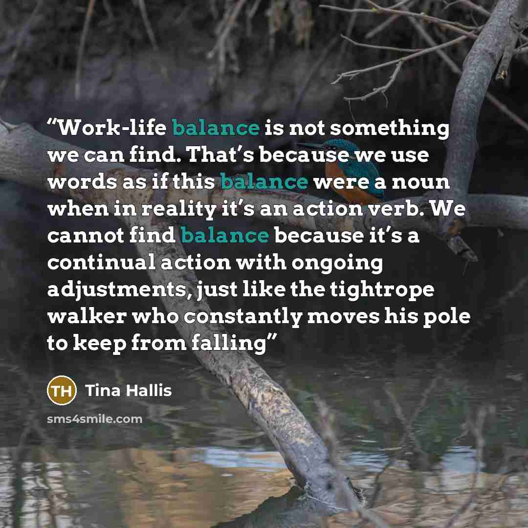 “Work-life balance is not something we can find. That’s because we use words as if this balance were a noun when in reality it’s an action verb. We cannot find balance because it’s a continual action with ongoing adjustments, just like the tightrope walker who constantly moves his pole to keep from…” quote by Tina Hallis