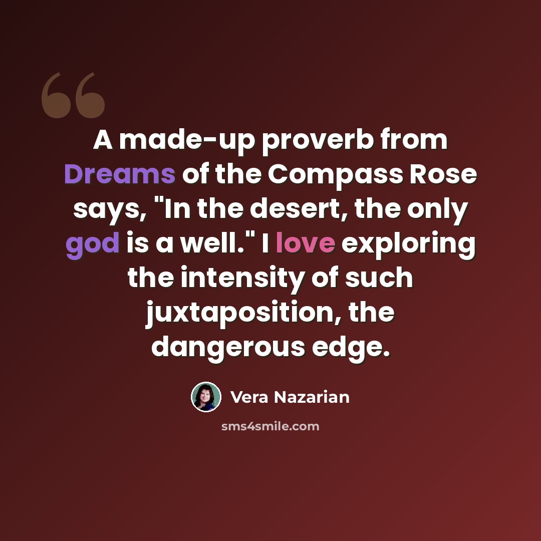 “A made-up proverb from Dreams of the Compass Rose says, "In the desert, the only god is a well." I love exploring the intensity of such juxtaposition, the dangerous edge.” quote by Vera Nazarian