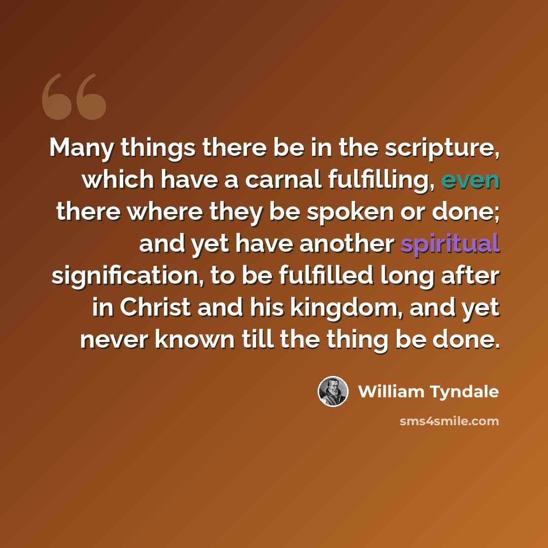 “Many things there be in the scripture, which have a carnal fulfilling, even there where they be spoken or done; and yet have another spiritual signification, to be fulfilled long after in Christ and his kingdom, and yet never known till the thing be done.” quote by William Tyndale