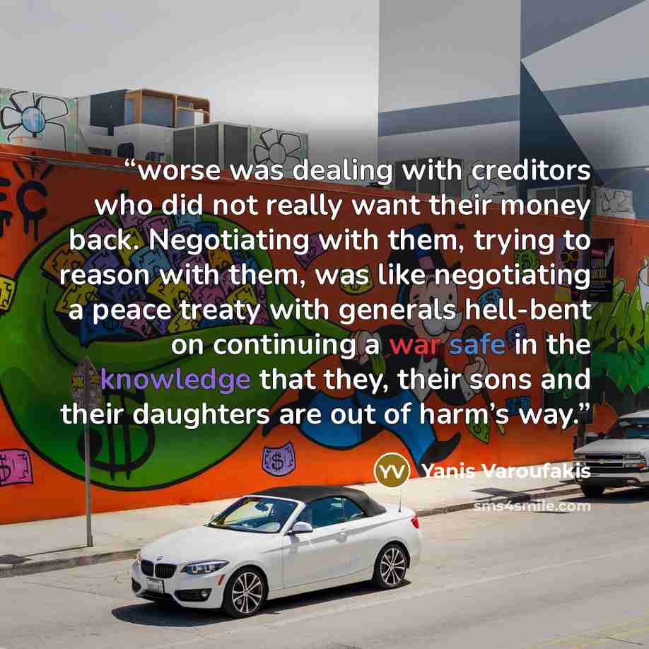 “worse was dealing with creditors who did not really want their money back. Negotiating with them, trying to reason with them, was like negotiating a peace treaty with generals hell-bent on continuing a war safe in the knowledge that they, their sons and their daughters are out of harm’s way.” quote by Yanis Varoufakis
