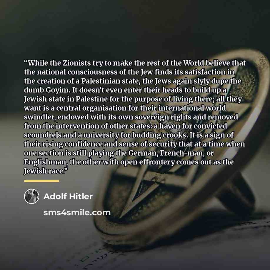 “While the Zionists try to make the rest of the World believe that the national consciousness of the Jew finds its satisfaction in the creation of a Palestinian state, the Jews again slyly dupe the dumb Goyim. It doesn't even enter their heads to build up a Jewish state in Palestine for the purpose…” quote by Adolf Hitler