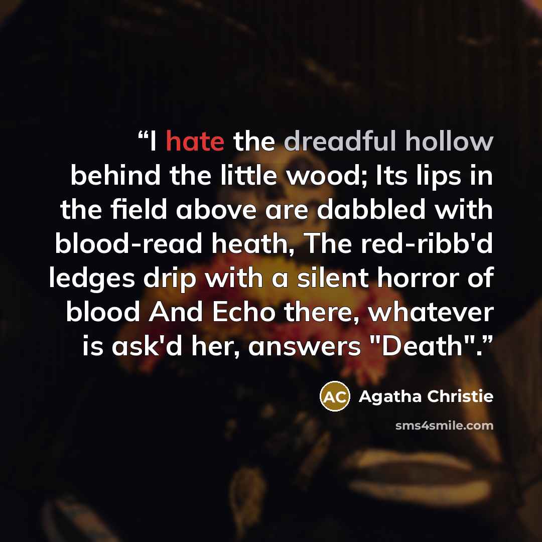 “I hate the dreadful hollow behind the little wood; Its lips in the field above are dabbled with blood-read heath, The red-ribb'd ledges drip with a silent horror of blood And Echo there, whatever is ask'd her, answers "Death".” quote by Agatha Christie