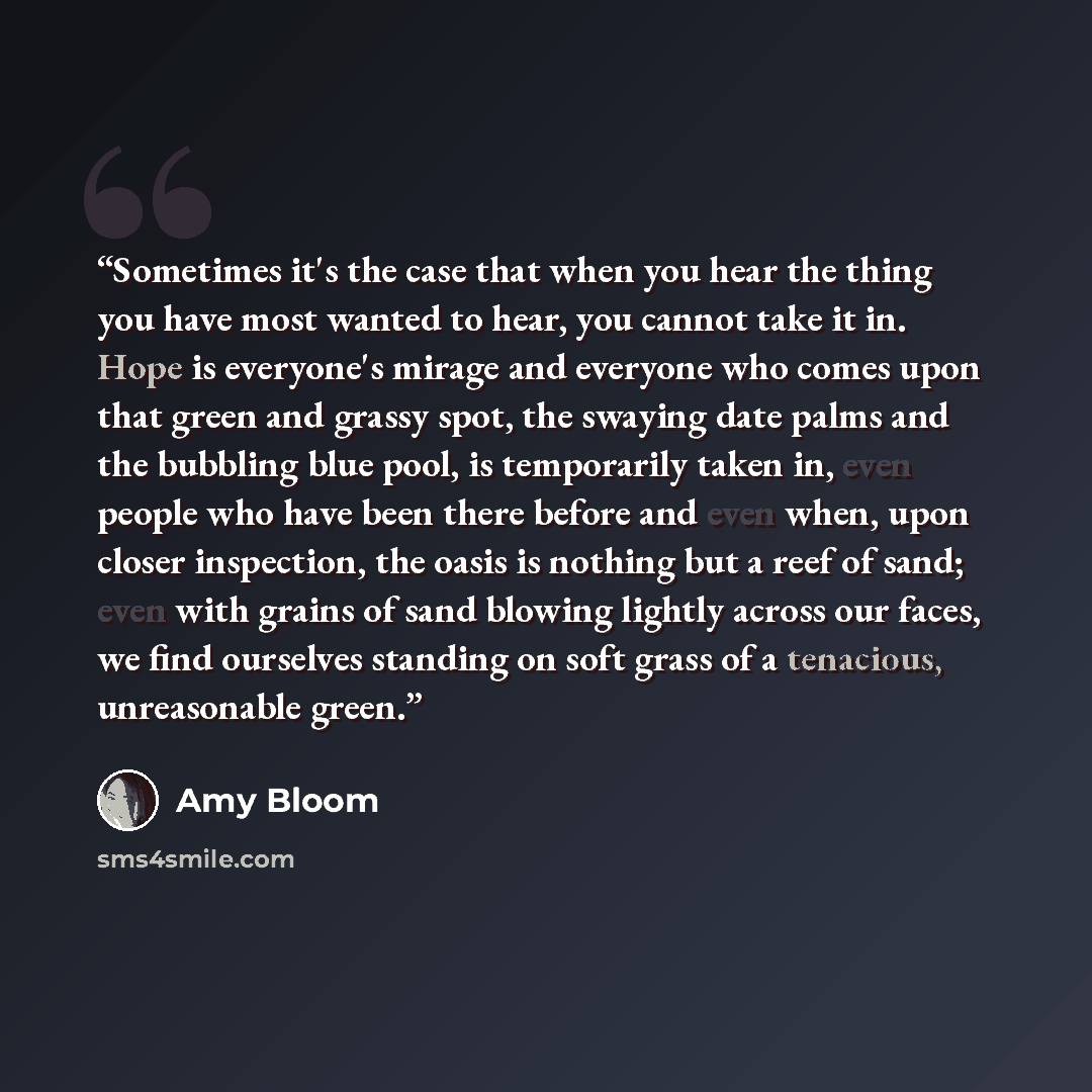 “Sometimes it's the case that when you hear the thing you have most wanted to hear, you cannot take it in. Hope is everyone's mirage and everyone who comes upon that green and grassy spot, the swaying date palms and the bubbling blue pool, is temporarily taken in, even people who have been there…” quote by Amy Bloom