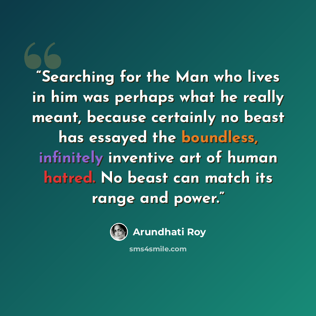 “Searching for the Man who lives in him was perhaps what he really meant, because certainly no beast has essayed the boundless, infinitely inventive art of human hatred. No beast can match its range and power.” quote by Arundhati Roy