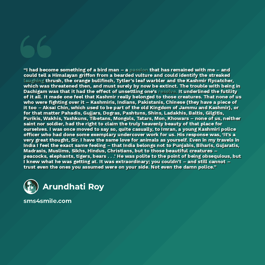 “I had become something of a bird man – a passion that has remained with me – and could tell a Himalayan griffon from a bearded vulture and could identify the streaked laughing thrush, the orange bullfinch, Tytler’s leaf warbler and the Kashmir flycatcher, which was threatened then, and must surely…” quote by Arundhati Roy