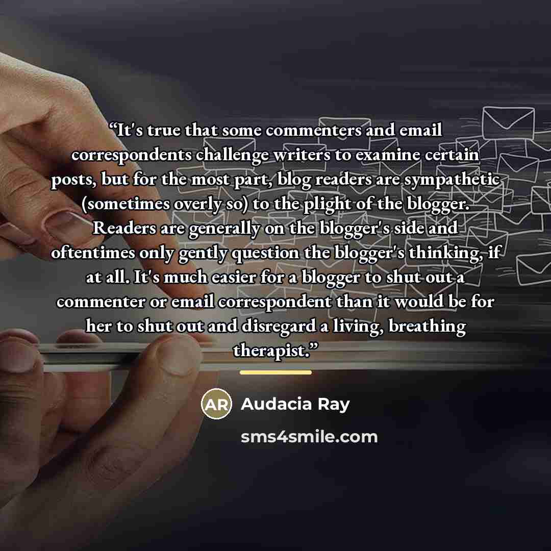 “It's true that some commenters and email correspondents challenge writers to examine certain posts, but for the most part, blog readers are sympathetic (sometimes overly so) to the plight of the blogger. Readers are generally on the blogger's side and oftentimes only gently question the blogger's…” quote by Audacia Ray