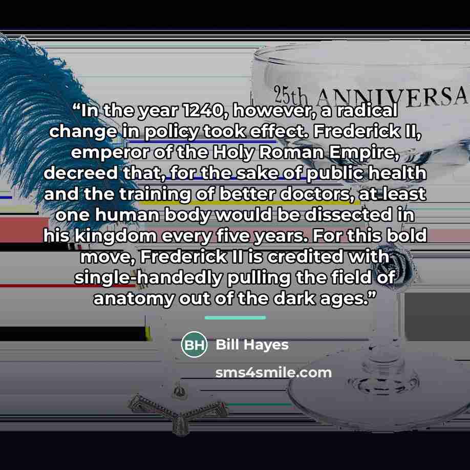 “In the year 1240, however, a radical change in policy took effect. Frederick II, emperor of the Holy Roman Empire, decreed that, for the sake of public health and the training of better doctors, at least one human body would be dissected in his kingdom every five years. For this bold move…” quote by Bill Hayes