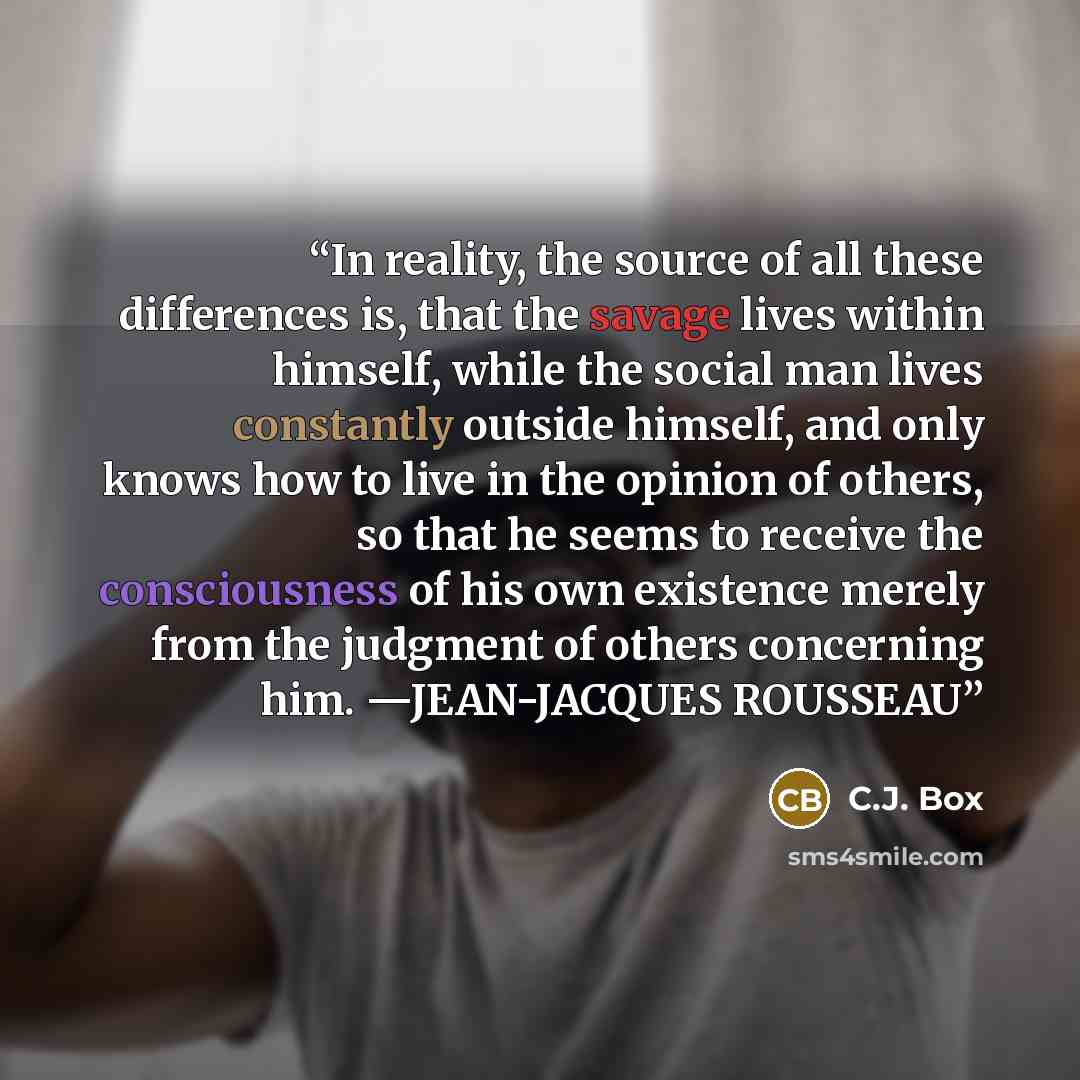 “In reality, the source of all these differences is, that the savage lives within himself, while the social man lives constantly outside himself, and only knows how to live in the opinion of others, so that he seems to receive the consciousness of his own existence merely from the judgment of…” quote by C.J. Box