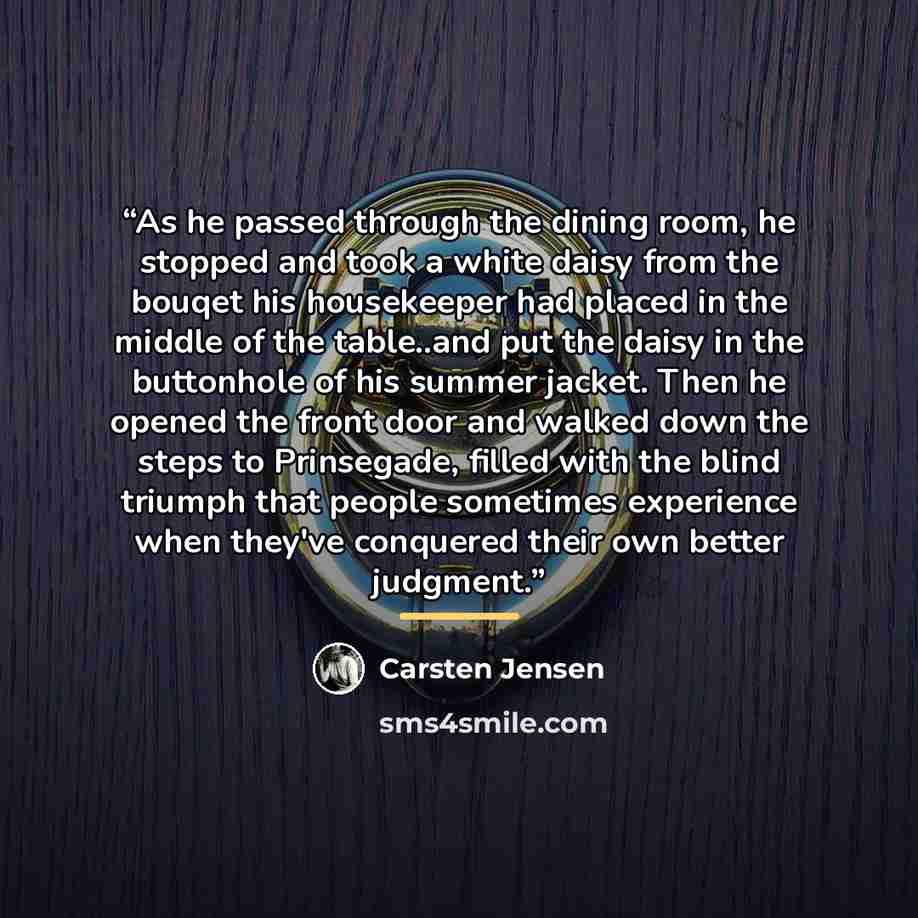 “As he passed through the dining room, he stopped and took a white daisy from the bouqet his housekeeper had placed in the middle of the table..and put the daisy in the buttonhole of his summer jacket. Then he opened the front door and walked down the steps to Prinsegade, filled with the blind…” quote by Carsten Jensen