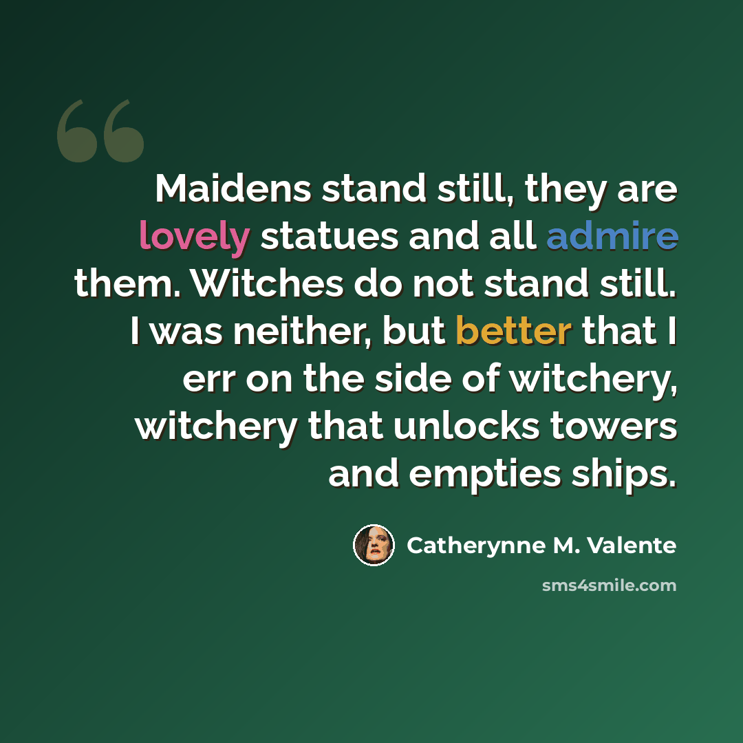 “Maidens stand still, they are lovely statues and all admire them. Witches do not stand still. I was neither, but better that I err on the side of witchery, witchery that unlocks towers and empties ships.” quote by Catherynne M. Valente