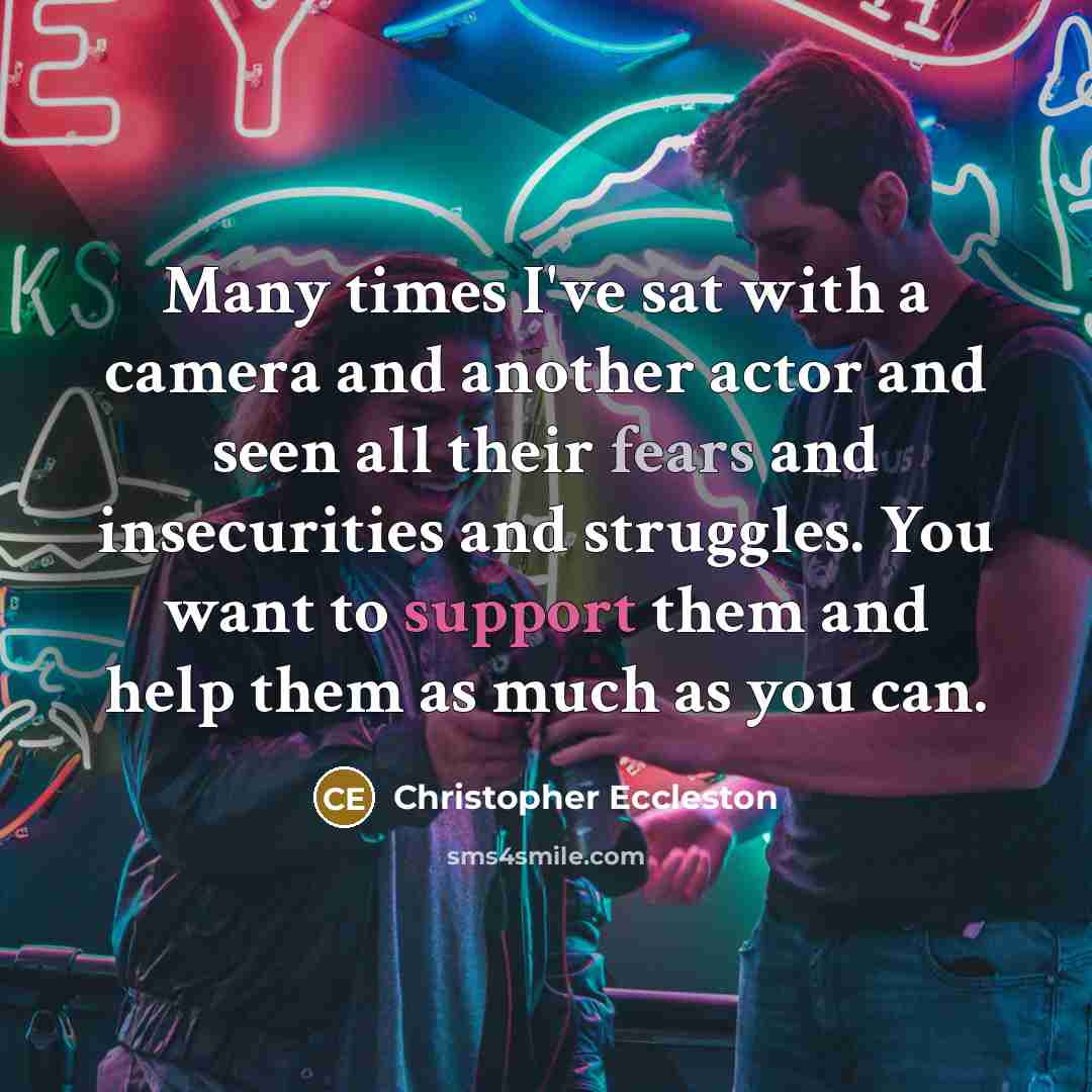 “Many times I've sat with a camera and another actor and seen all their fears and insecurities and struggles. You want to support them and help them as much as you can.” quote by Christopher Eccleston
