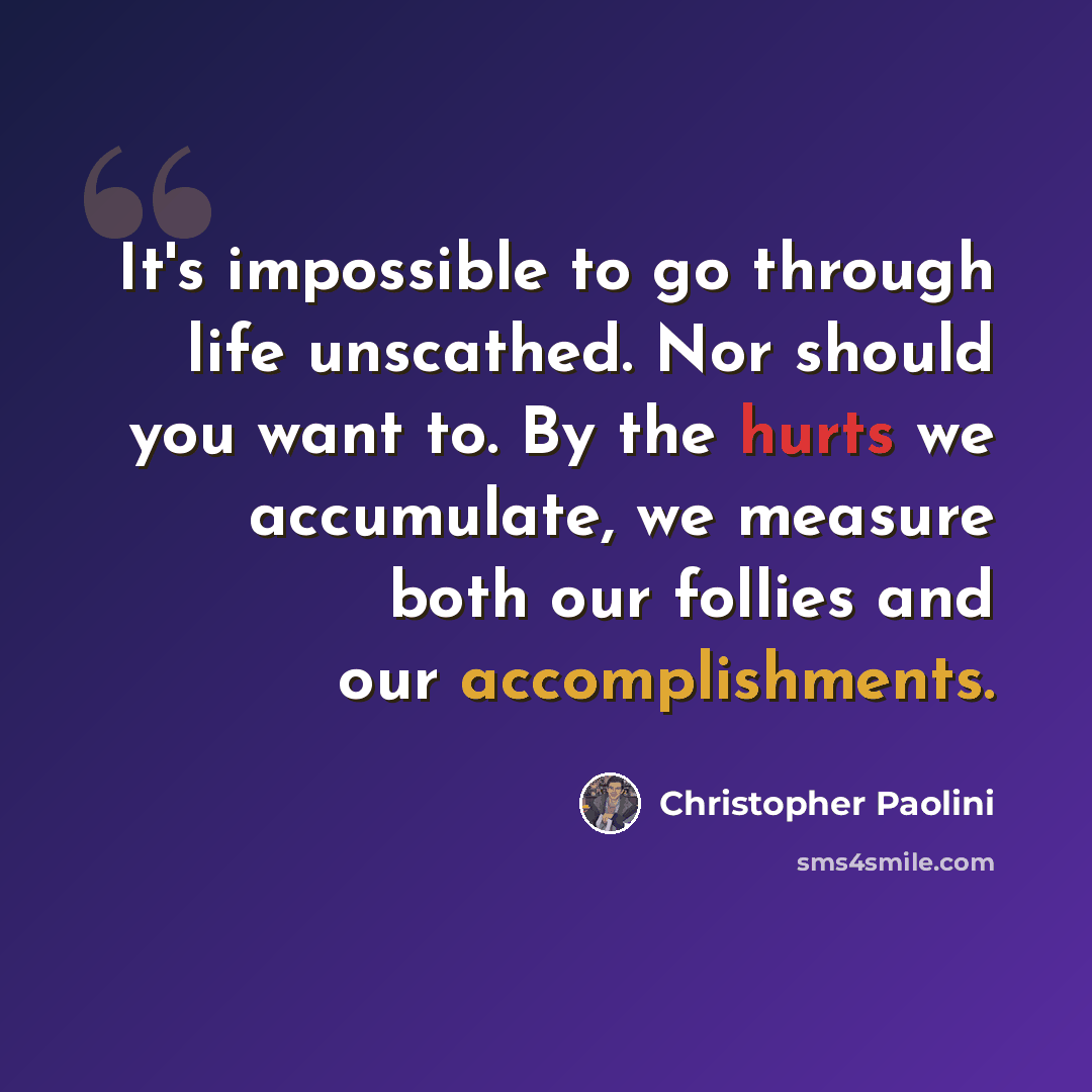 “It's impossible to go through life unscathed. Nor should you want to. By the hurts we accumulate, we measure both our follies and our accomplishments.” quote by Christopher Paolini