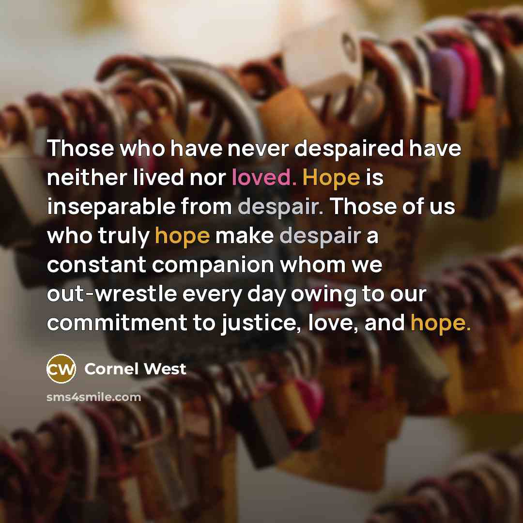“Those who have never despaired have neither lived nor loved. Hope is inseparable from despair. Those of us who truly hope make despair a constant companion whom we out-wrestle every day owing to our commitment to justice, love, and hope.” quote by Cornel West