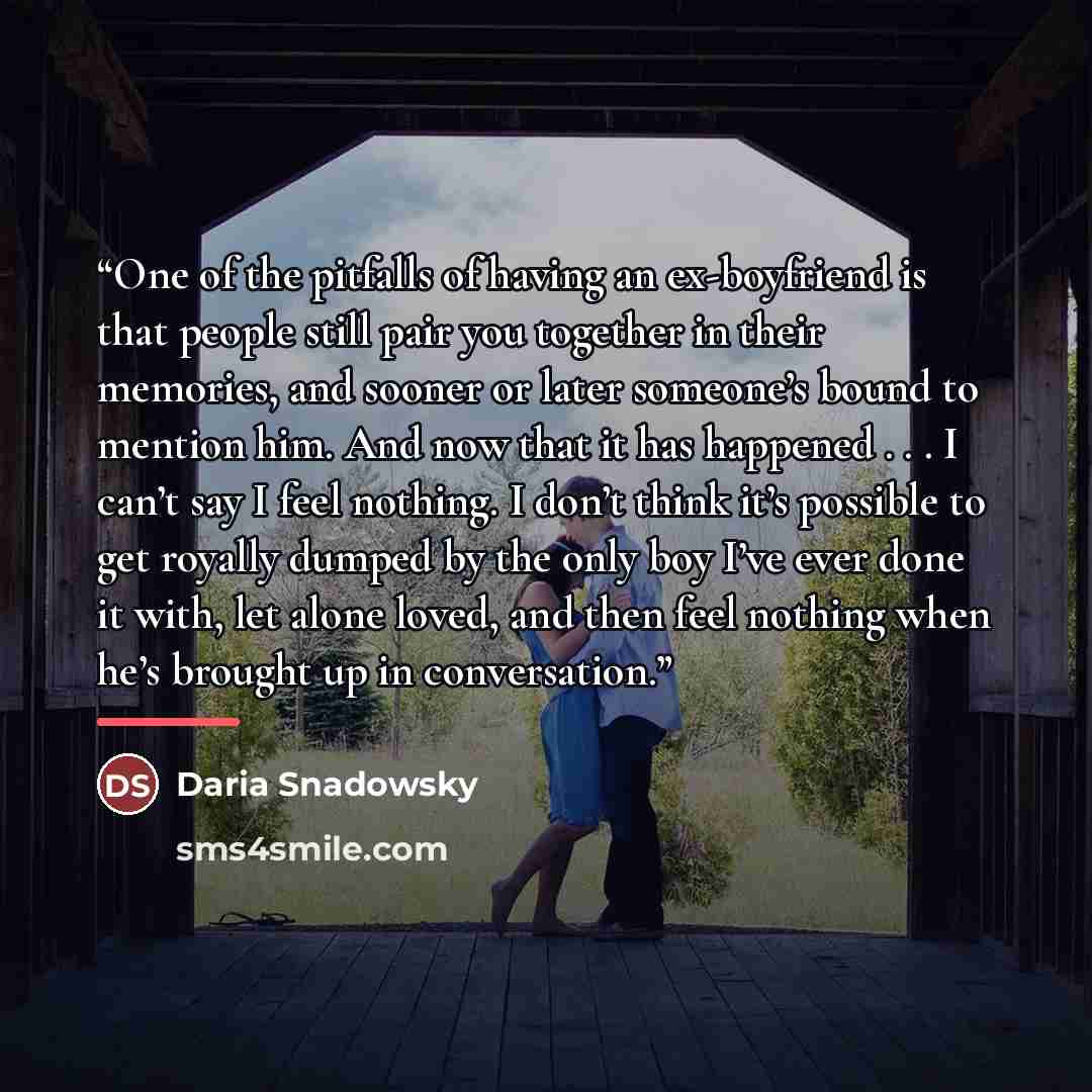 “One of the pitfalls of having an ex-boyfriend is that people still pair you together in their memories, and sooner or later someone’s bound to mention him. And now that it has happened . . . I can’t say I feel nothing. I don’t think it’s possible to get royally dumped by the only boy I’ve ever…” quote by Daria Snadowsky