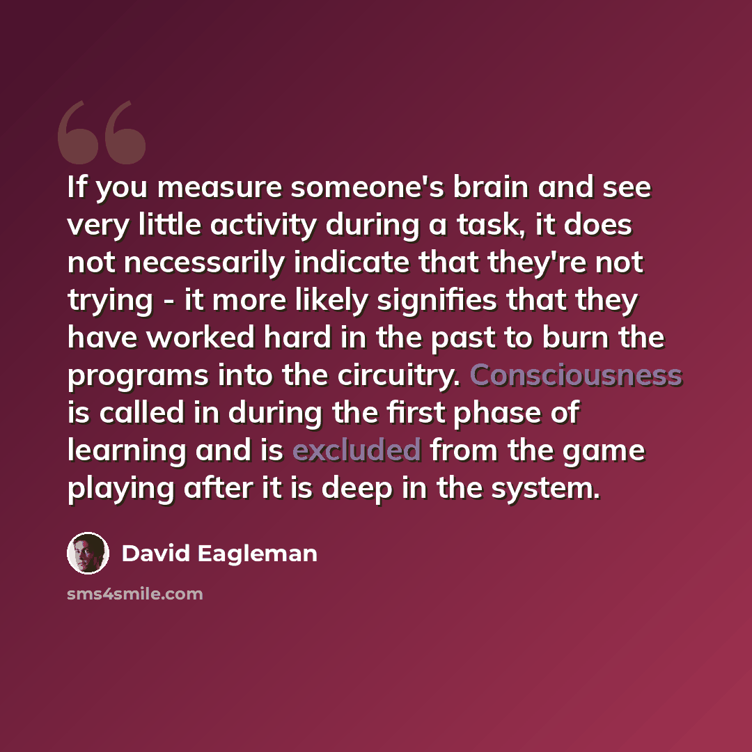 “If you measure someone's brain and see very little activity during a task, it does not necessarily indicate that they're not trying - it more likely signifies that they have worked hard in the past to burn the programs into the circuitry. Consciousness is called in during the first phase of…” quote by David Eagleman