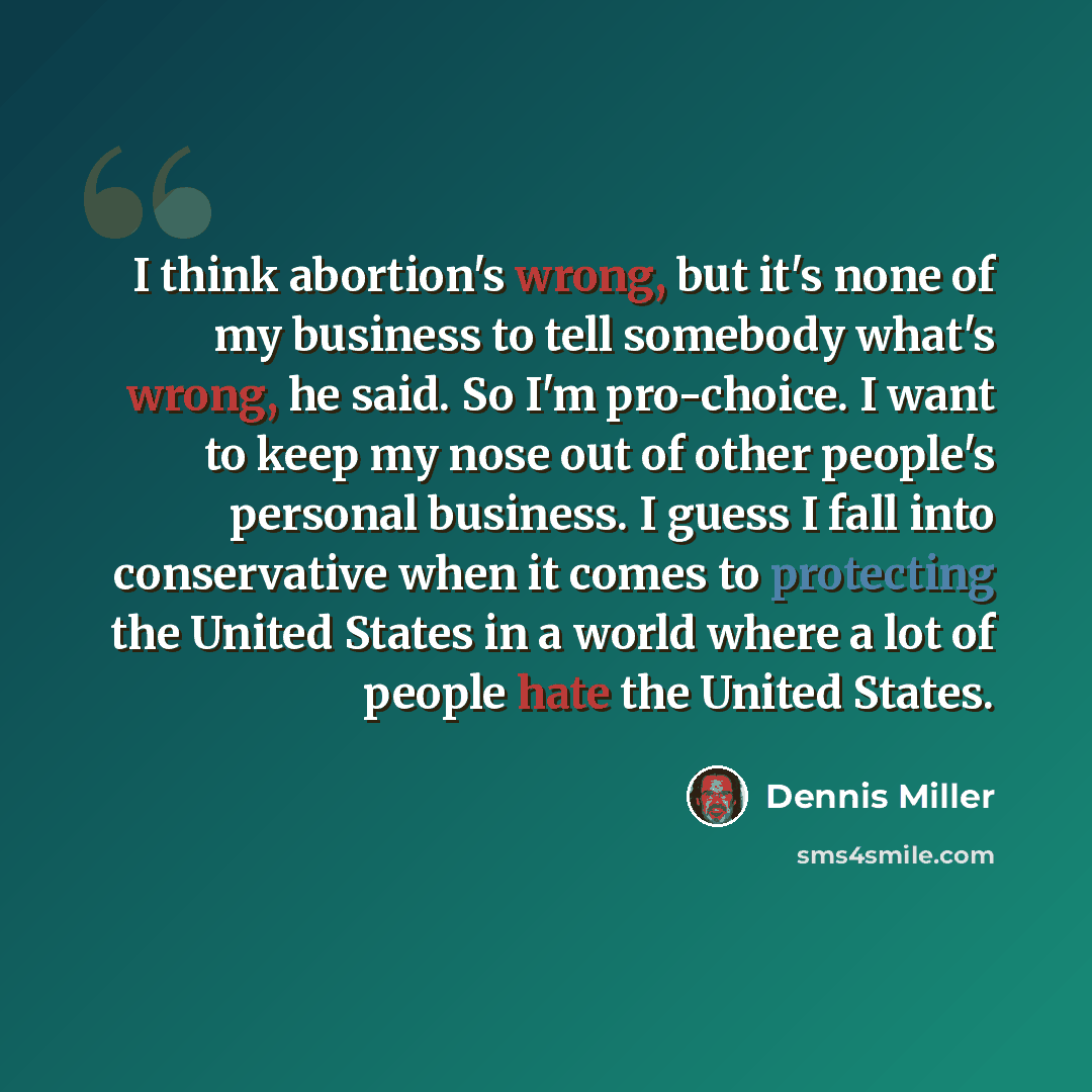 “I think abortion's wrong, but it's none of my business to tell somebody what's wrong, he said. So I'm pro-choice. I want to keep my nose out of other people's personal business. I guess I fall into conservative when it comes to protecting the United States in a world where a lot of people hate the…” quote by Dennis Miller