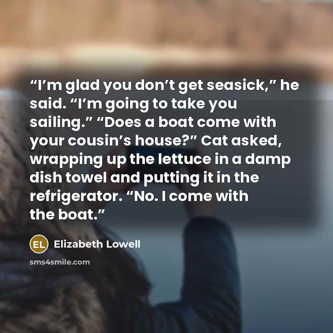 “I’m glad you don’t get seasick,” he said. “I’m going to take you sailing.” “Does a boat come with your cousin’s house?” Cat asked, wrapping up the lettuce in a damp dish towel and putting it in the refrigerator. “No. I come with the boat.” quote by Elizabeth Lowell