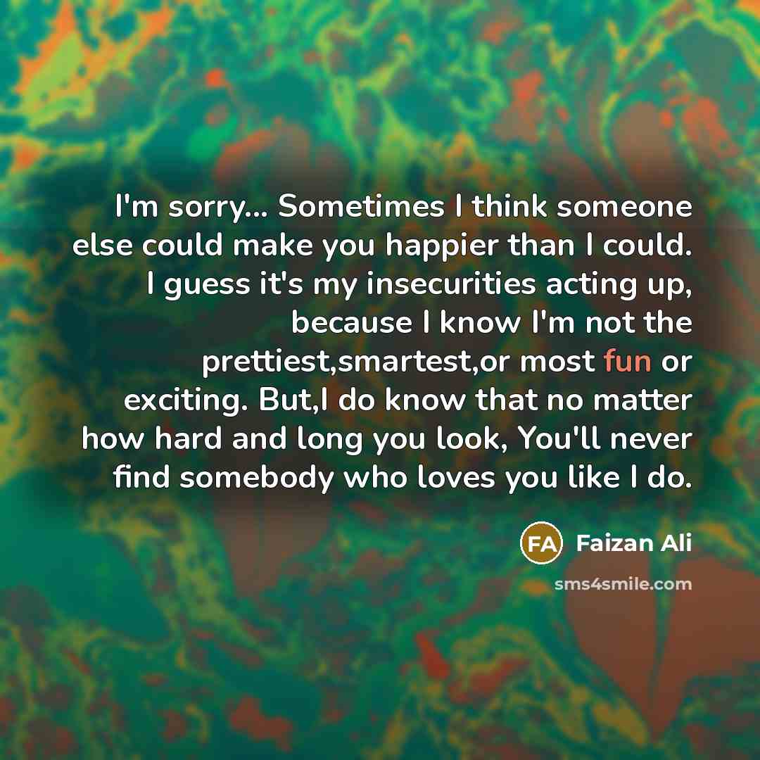 “I'm sorry... Sometimes I think someone else could make you happier than I could. I guess it's my insecurities acting up, because I know I'm not the prettiest,smartest,or most fun or exciting. But,I do know that no matter how hard and long you look, You'll never find somebody who loves you like I do.” quote by Faizan Ali