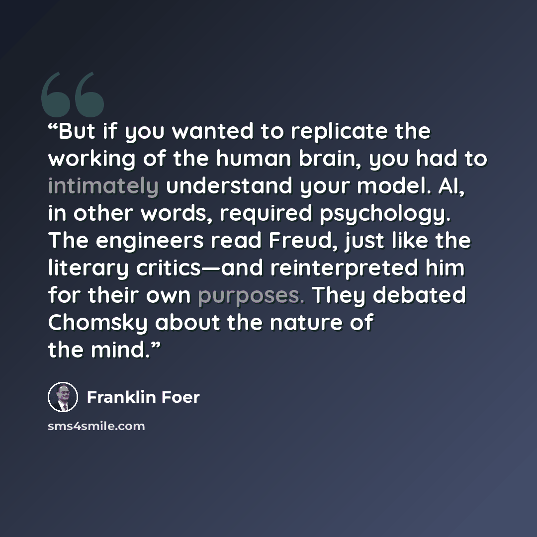 “But if you wanted to replicate the working of the human brain, you had to intimately understand your model. AI, in other words, required psychology. The engineers read Freud, just like the literary critics—and reinterpreted him for their own purposes. They debated Chomsky about the nature of the…” quote by Franklin Foer