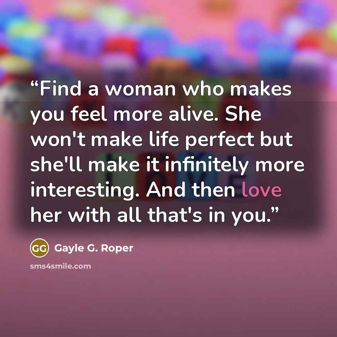 “Find a woman who makes you feel more alive. She won't make life perfect but she'll make it infinitely more interesting. And then love her with all that's in you.” quote by Gayle G. Roper
