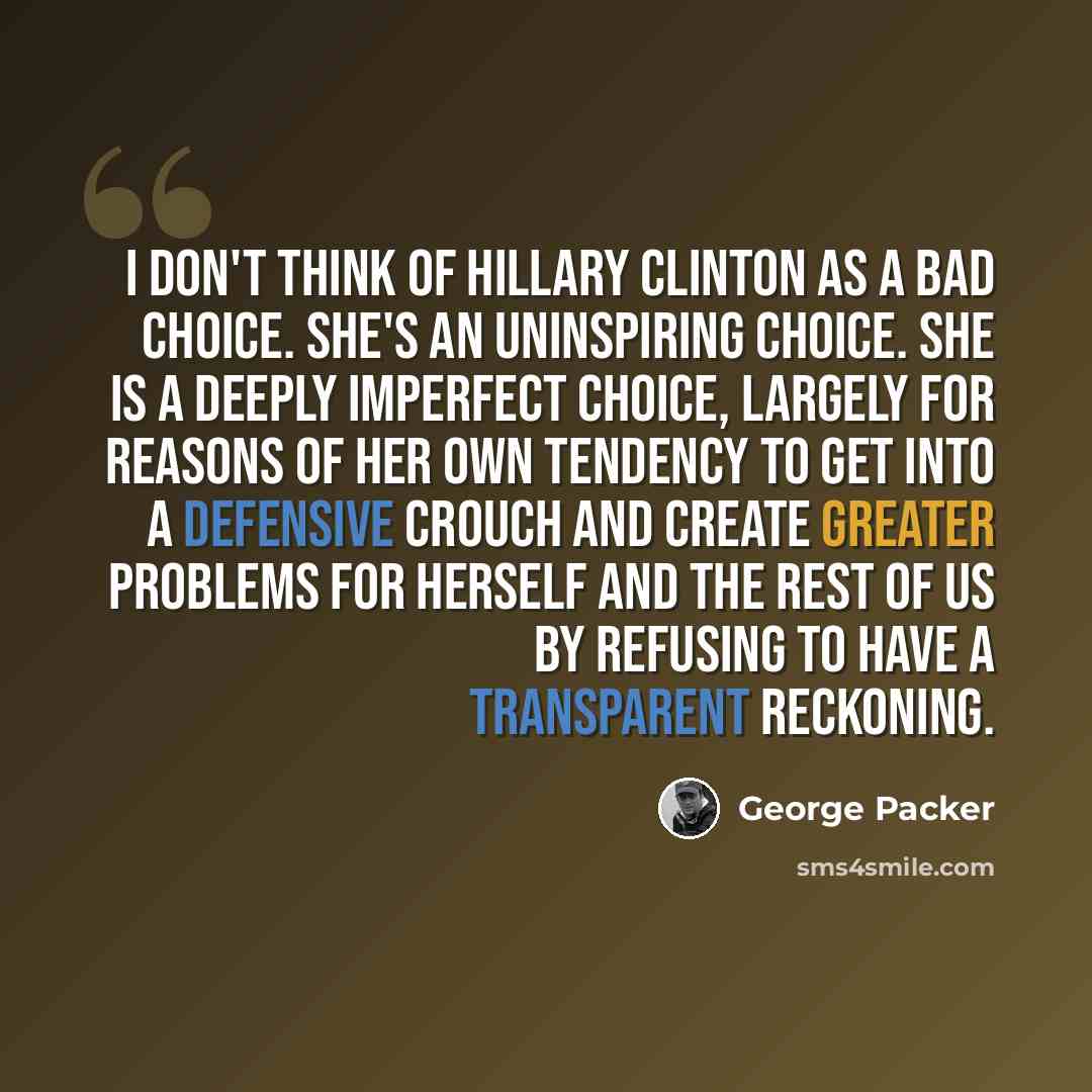 “I don't think of Hillary Clinton as a bad choice. She's an uninspiring choice. She is a deeply imperfect choice, largely for reasons of her own tendency to get into a defensive crouch and create greater problems for herself and the rest of us by refusing to have a transparent reckoning.” quote by George Packer
