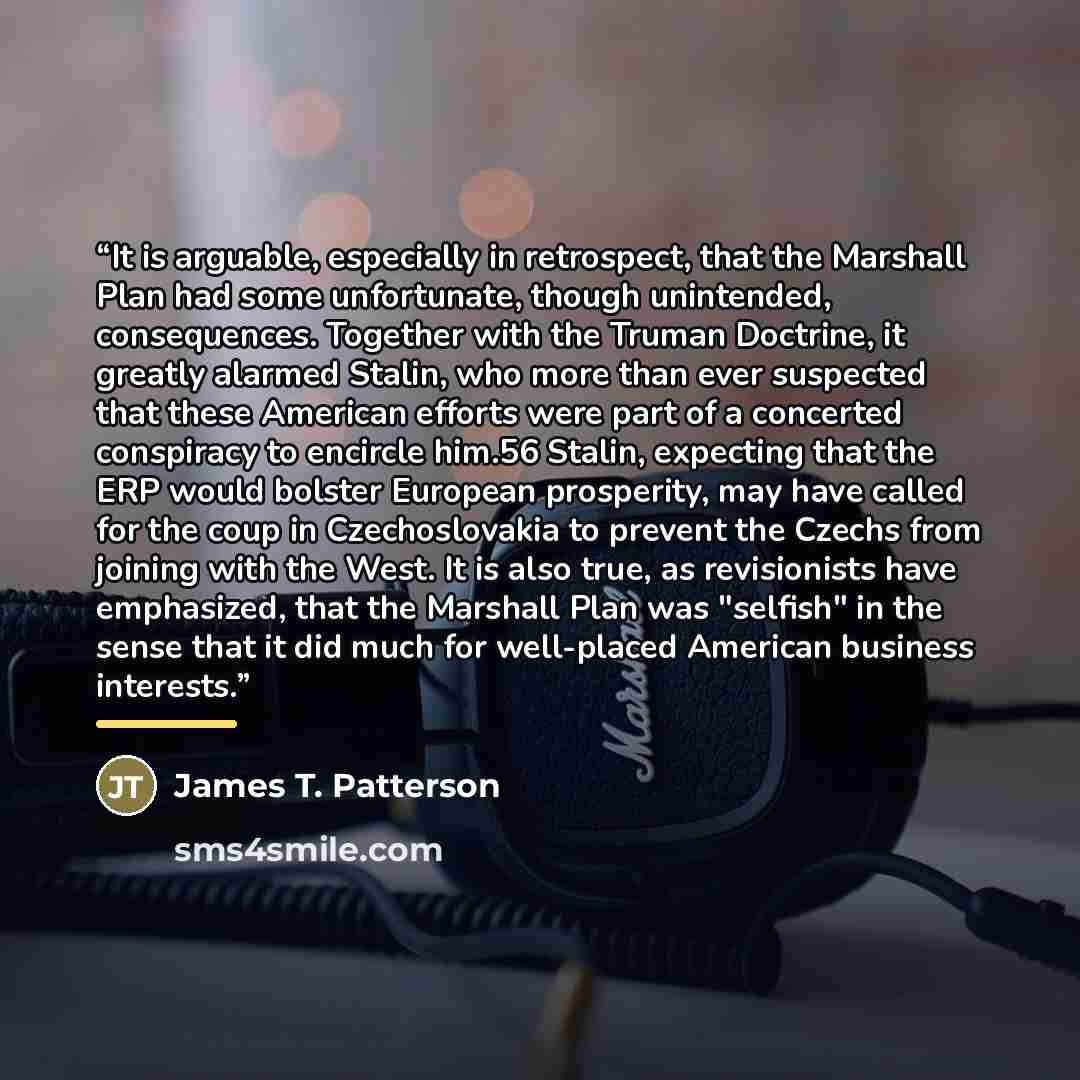 “It is arguable, especially in retrospect, that the Marshall Plan had some unfortunate, though unintended, consequences. Together with the Truman Doctrine, it greatly alarmed Stalin, who more than ever suspected that these American efforts were part of a concerted conspiracy to encircle him.56…” quote by James T. Patterson