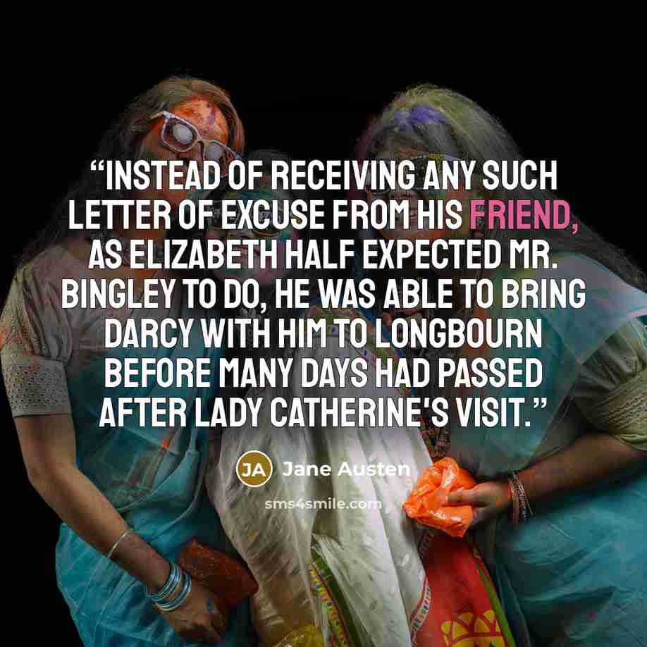 “Instead of receiving any such letter of excuse from his friend, as Elizabeth half expected Mr. Bingley to do, he was able to bring Darcy with him to Longbourn before many days had passed after Lady Catherine's visit.” quote by Jane Austen