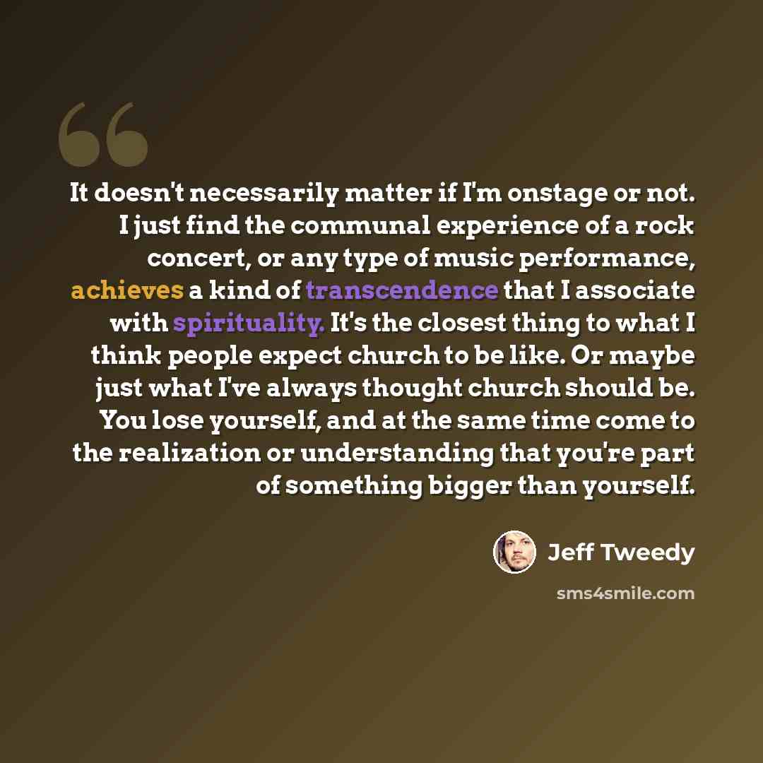 “It doesn't necessarily matter if I'm onstage or not. I just find the communal experience of a rock concert, or any type of music performance, achieves a kind of transcendence that I associate with spirituality. It's the closest thing to what I think people expect church to be like. Or maybe just…” quote by Jeff Tweedy
