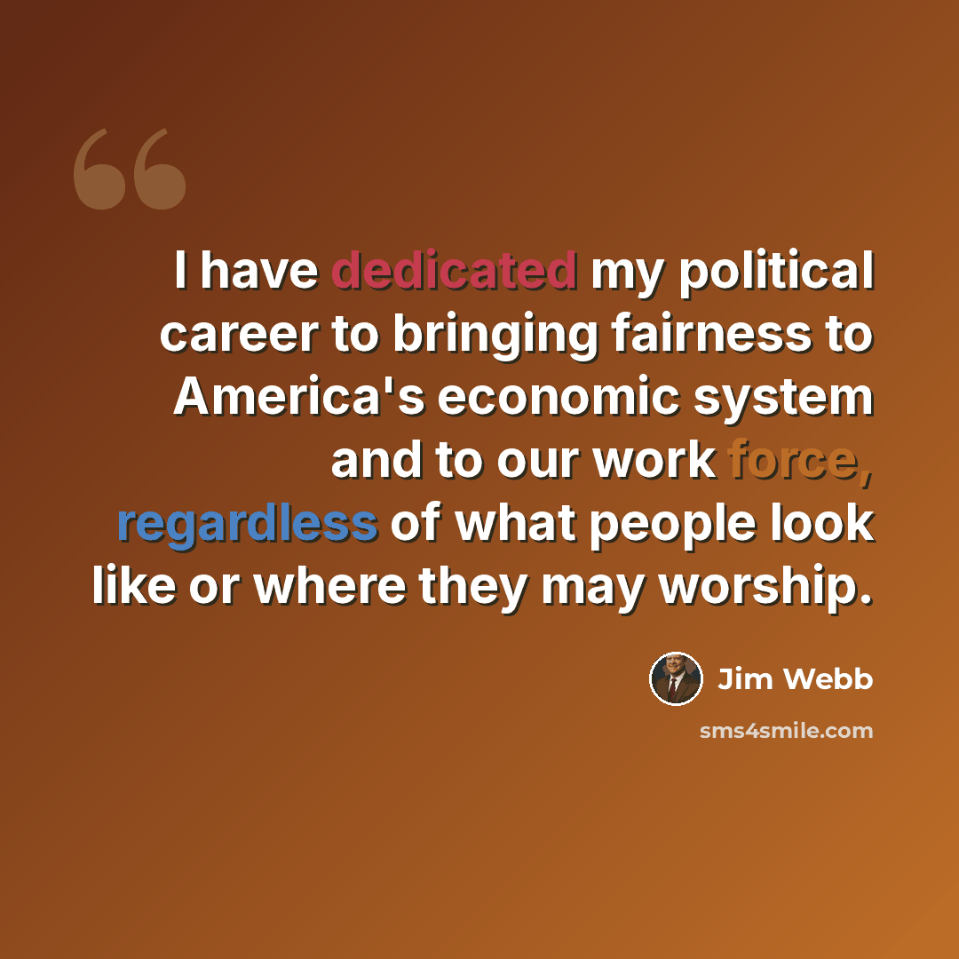 “I have dedicated my political career to bringing fairness to America's economic system and to our work force, regardless of what people look like or where they may worship.” quote by Jim Webb