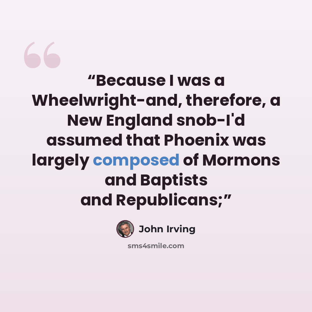 “Because I was a Wheelwright-and, therefore, a New England snob-I'd assumed that Phoenix was largely composed of Mormons and Baptists and Republicans;” quote by John Irving