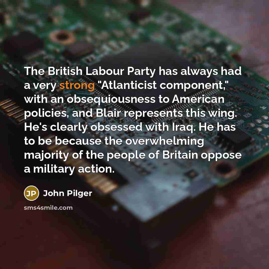 “The British Labour Party has always had a very strong "Atlanticist component," with an obsequiousness to American policies, and Blair represents this wing. He's clearly obsessed with Iraq. He has to be because the overwhelming majority of the people of Britain oppose a military action.” quote by John Pilger