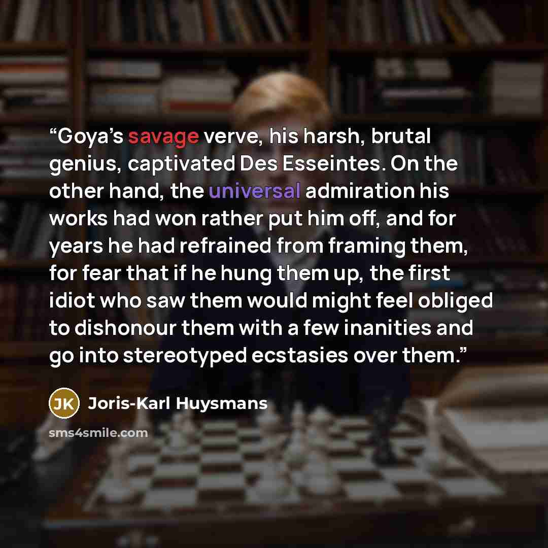 “Goya’s savage verve, his harsh, brutal genius, captivated Des Esseintes. On the other hand, the universal admiration his works had won rather put him off, and for years he had refrained from framing them, for fear that if he hung them up, the first idiot who saw them would might feel obliged to…” quote by Joris-Karl Huysmans