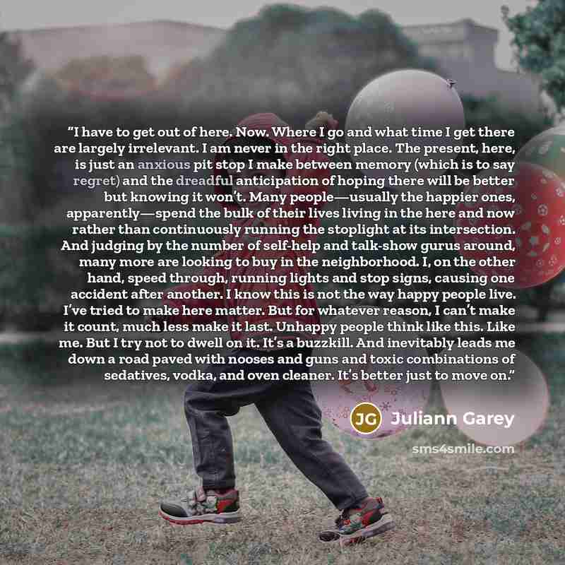 “I have to get out of here. Now. Where I go and what time I get there are largely irrelevant. I am never in the right place. The present, here, is just an anxious pit stop I make between memory (which is to say regret) and the dreadful anticipation of hoping there will be better but knowing it…” quote by Juliann Garey