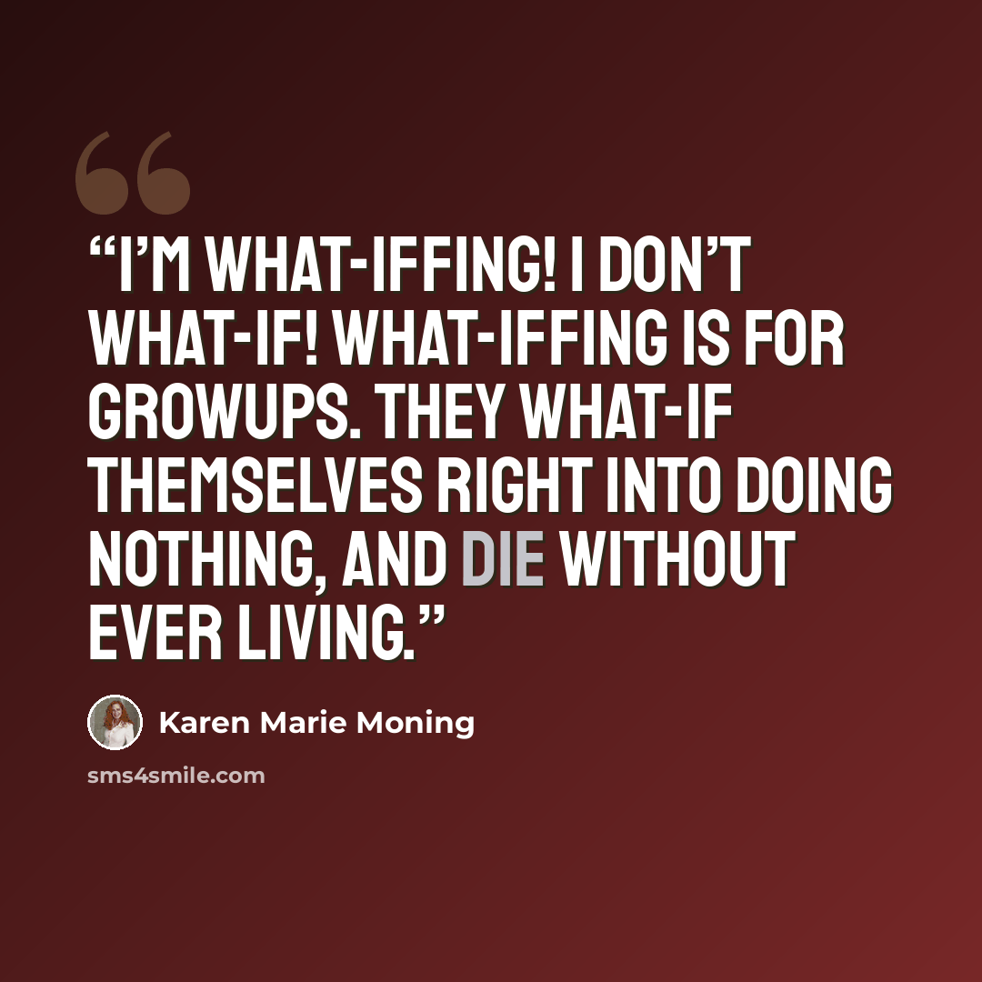“I’m what-iffing! I don’t what-if! What-iffing is for growups. They what-if themselves right into doing nothing, and die without ever living.” quote by Karen Marie Moning