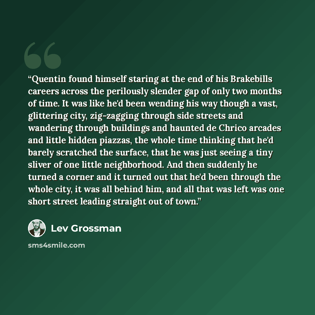 “Quentin found himself staring at the end of his Brakebills careers across the perilously slender gap of only two months of time. It was like he'd been wending his way though a vast, glittering city, zig-zagging through side streets and wandering through buildings and haunted de Chrico arcades and…” quote by Lev Grossman