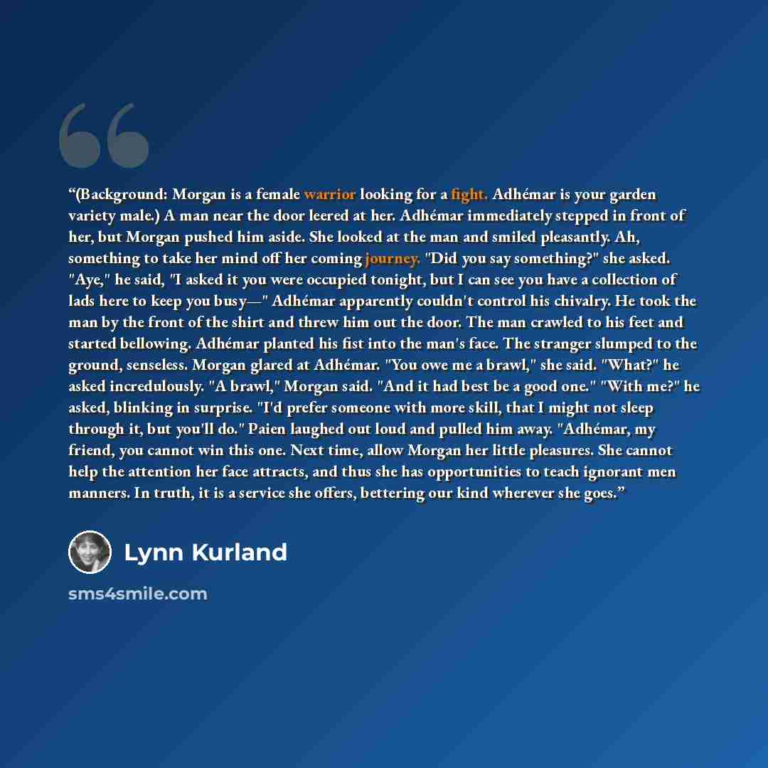 “(Background: Morgan is a female warrior looking for a fight. Adhémar is your garden variety male.) A man near the door leered at her. Adhémar immediately stepped in front of her, but Morgan pushed him aside. She looked at the man and smiled pleasantly. Ah, something to take her mind off her coming…” quote by Lynn Kurland