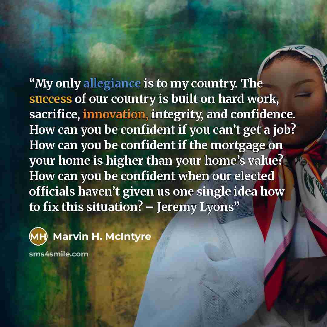 “My only allegiance is to my country. The success of our country is built on hard work, sacrifice, innovation, integrity, and confidence. How can you be confident if you can’t get a job? How can you be confident if the mortgage on your home is higher than your home’s value? How can you be confident…” quote by Marvin H. McIntyre