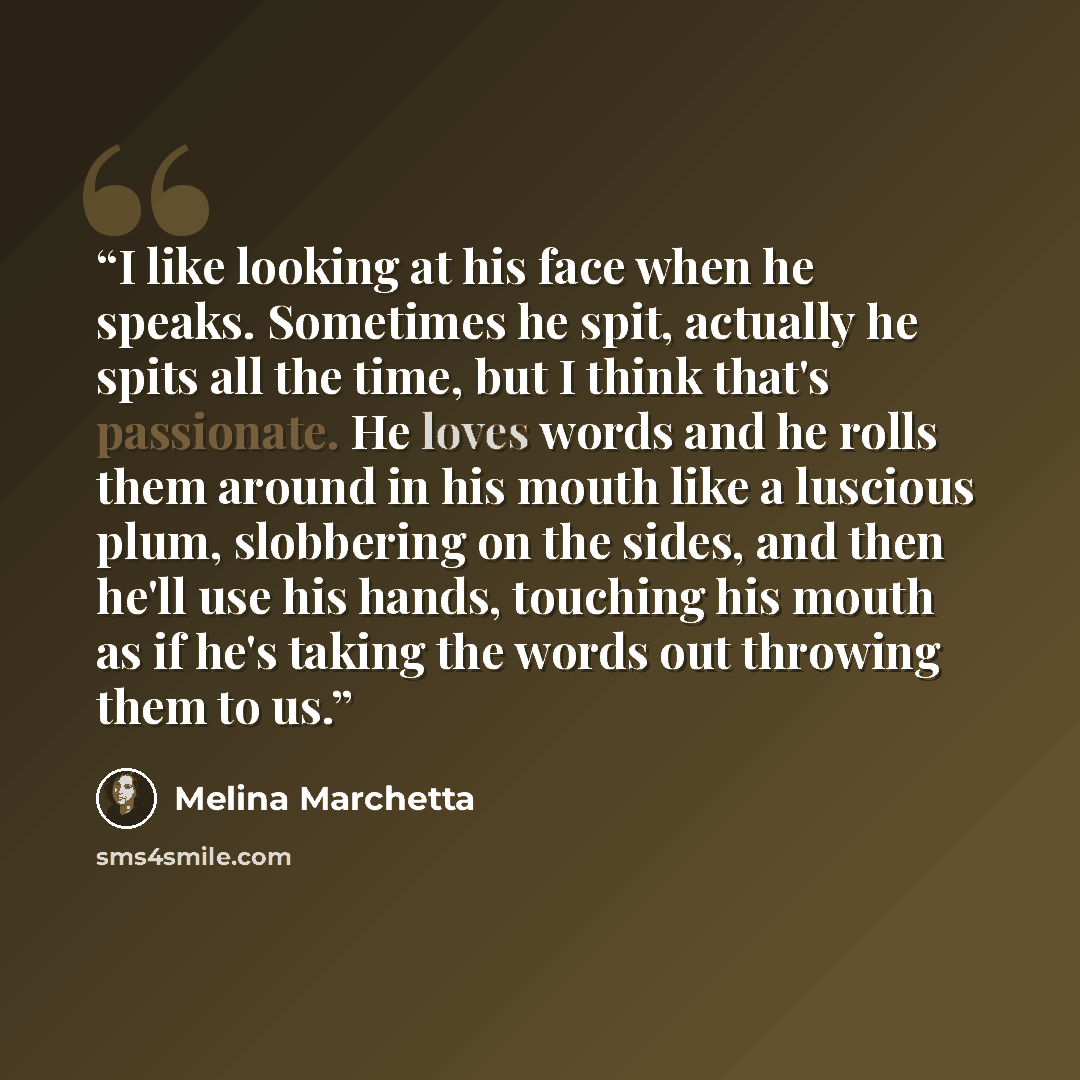 “I like looking at his face when he speaks. Sometimes he spit, actually he spits all the time, but I think that's passionate. He loves words and he rolls them around in his mouth like a luscious plum, slobbering on the sides, and then he'll use his hands, touching his mouth as if he's taking the…” quote by Melina Marchetta