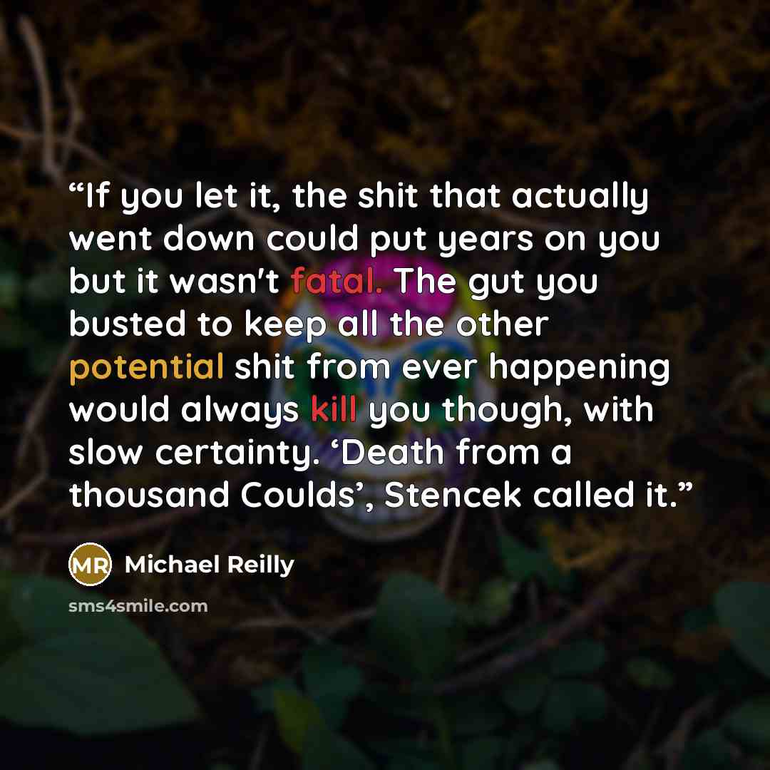“If you let it, the shit that actually went down could put years on you but it wasn't fatal. The gut you busted to keep all the other potential shit from ever happening would always kill you though, with slow certainty. ‘Death from a thousand Coulds’, Stencek called it.” quote by Michael Reilly