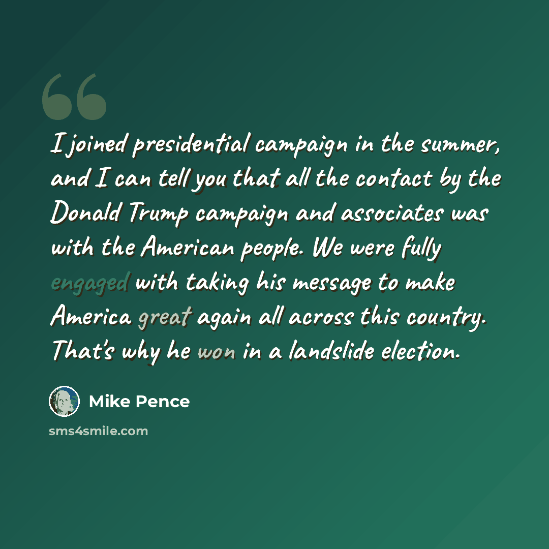 “I joined presidential campaign in the summer, and I can tell you that all the contact by the Donald Trump campaign and associates was with the American people. We were fully engaged with taking his message to make America great again all across this country. That's why he won in a landslide…” quote by Mike Pence