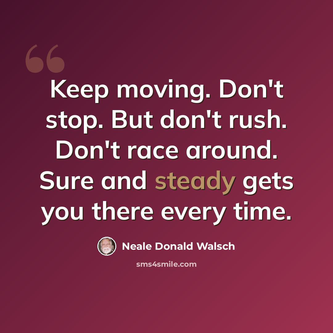 “Keep moving. Don't stop. But don't rush. Don't race around. Sure and steady gets you there every time.” quote by Neale Donald Walsch