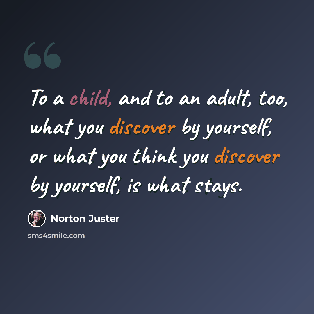 “To a child, and to an adult, too, what you discover by yourself, or what you think you discover by yourself, is what stays.” quote by Norton Juster